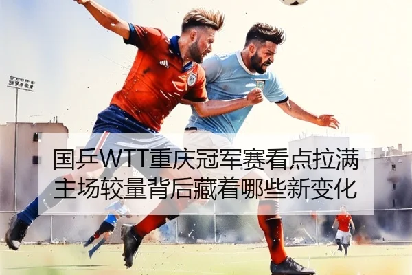 国乒WTT重庆冠军赛看点拉满 主场较量背后藏着哪些新变化